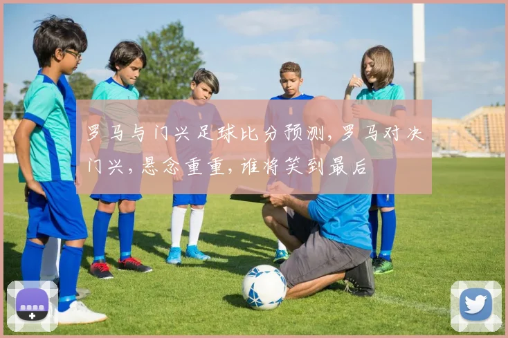罗马与门兴足球比分预测,罗马对决门兴,悬念重重,谁将笑到最后